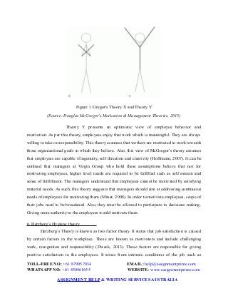 Figure 2: Gregor's Theory X and Theory Y
(Source: Douglas McGregor's Motivation & Management Theories, 2015)
Theory Y presents an optimistic view of employee behavior and
motivation. As per this theory, employees enjoy that work which is meaningful. They are always
willing to take on responsibility. This theory assumes that workers are motivated to work towards
those organizational goals in which they believe. Also, this view of McGregor’s theory assumes
that employees are capable if ingenuity, self direction and creativity (Hoffmann, 2007). It can be
outlined that managers at Virgin Group who hold these assumptions believe that not for
motivating employees, higher level needs are required to be fulfilled such as self esteem and
sense of fulfillment. The managers understand that employees cannot be motivated by satisfying
material needs. As such, this theory suggests that managers should aim at addressing continuous
needs of employees for motivating them (Miner, 2008). In order to motivate employees, scope of
their jobs need to be broadened. Also, they must be allowed to participate in decisions making.
Giving more authority to the employees would motivate them.
6. Herzberg’s Hygiene theory
Herzberg’s Theory is known as two factor theory. It states that job satisfaction is caused
by certain factors in the workplace. These are known as motivators and include challenging
work, recognition and responsibility (Dweck, 2013). These factors are responsible for giving
positive satisfaction to the employees. It arises from intrinsic conditions of the job such as
TOLL-FREE NO: +61 879057034 EMAIL: help@assignmentprime.com
WHATSAPP NO: +61 450461655 WEBSITE: www.assignmentprime.com
ASSIGNMENT HELP & WRITING SERVICES AUSTRALIA
 