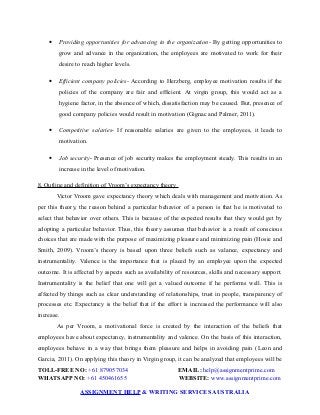  Providing opportunities for advancing in the organization- By getting opportunities to
grow and advance in the organization, the employees are motivated to work for their
desire to reach higher levels.
 Efficient company policies- According to Herzberg, employee motivation results if the
policies of the company are fair and efficient. At virgin group, this would act as a
hygiene factor, in the absence of which, dissatisfaction may be caused. But, presence of
good company policies would result in motivation (Gignac and Palmer, 2011).
 Competitive salaries- If reasonable salaries are given to the employees, it leads to
motivation.
 Job security- Presence of job security makes the employment steady. This results in an
increase in the level of motivation.
8. Outline and definition of Vroom’s expectancy theory
Victor Vroom gave expectancy theory which deals with management and motivation. As
per this theory, the reason behind a particular behavior of a person is that he is motivated to
select that behavior over others. This is because of the expected results that they would get by
adopting a particular behavior. Thus, this theory assumes that behavior is a result of conscious
choices that are made with the purpose of maximizing pleasure and minimizing pain (Hosie and
Smith, 2009). Vroom’s theory is based upon three beliefs such as valance, expectancy and
instrumentality. Valence is the importance that is placed by an employee upon the expected
outcome. It is affected by aspects such as availability of resources, skills and necessary support.
Instrumentality is the belief that one will get a valued outcome if he performs well. This is
affected by things such as clear understanding of relationships, trust in people, transparency of
processes etc. Expectancy is the belief that if the effort is increased the performance will also
increase.
As per Vroom, a motivational force is created by the interaction of the beliefs that
employees have about expectancy, instrumentality and valence. On the basis of this interaction,
employees behave in a way that brings them pleasure and helps in avoiding pain (Leon and
Garcia, 2011). On applying this theory in Virgin group, it can be analyzed that employees will be
TOLL-FREE NO: +61 879057034 EMAIL: help@assignmentprime.com
WHATSAPP NO: +61 450461655 WEBSITE: www.assignmentprime.com
ASSIGNMENT HELP & WRITING SERVICES AUSTRALIA
 