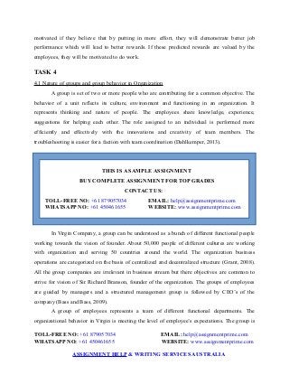 motivated if they believe that by putting in more effort, they will demonstrate better job
performance which will lead to better rewards. If these predicted rewards are valued by the
employees, they will be motivated to do work.
TASK 4
4.1 Nature of groups and group behavior in Organization
A group is set of two or more people who are contributing for a common objective. The
behavior of a unit reflects its culture, environment and functioning in an organization. It
represents thinking and nature of people. The employees share knowledge, experience,
suggestions for helping each other. The role assigned to an individual is performed more
efficiently and effectively with the innovations and creativity of team members. The
troubleshooting is easier for a faction with team coordination (Dahlkemper, 2013).
THIS IS A SAMPLE ASSIGNMENT
BUY COMPLETE ASSIGNMENT FOR TOP GRADES
CONTACT US:
TOLL-FREE NO: +61 879057034 EMAIL: help@assignmentprime.com
WHATSAPP NO: +61 450461655 WEBSITE: www.assignmentprime.com
In Virgin Company, a group can be understood as a bunch of different functional people
working towards the vision of founder. About 50,000 people of different cultures are working
with organization and serving 50 countries around the world. The organization business
operations are categorized on the basis of centralized and decentralized structure (Grant, 2008).
All the group companies are irrelevant in business stream but there objectives are common to
strive for vision of Sir Richard Branson, founder of the organization. The groups of employees
are guided by managers and a structured management group is followed by CEO’s of the
company (Bass and Bass, 2009).
A group of employees represents a team of different functional departments. The
organizational behavior in Virgin is meeting the level of employee’s expectations. The group is
TOLL-FREE NO: +61 879057034 EMAIL: help@assignmentprime.com
WHATSAPP NO: +61 450461655 WEBSITE: www.assignmentprime.com
ASSIGNMENT HELP & WRITING SERVICES AUSTRALIA
 