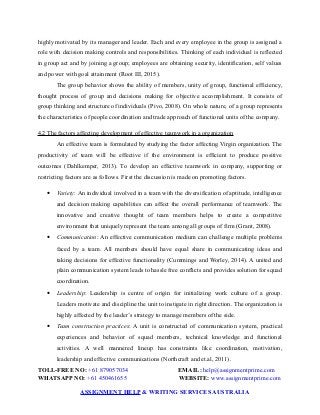 highly motivated by its manager and leader. Each and every employee in the group is assigned a
role with decision making controls and responsibilities. Thinking of each individual is reflected
in group act and by joining a group; employees are obtaining security, identification, self values
and power with goal attainment (Root III, 2015).
The group behavior shows the ability of members, unity of group, functional efficiency,
thought process of group and decisions making for objective accomplishment. It consists of
group thinking and structure of individuals (Pivo, 2008). On whole nature, of a group represents
the characteristics of people coordination and trade approach of functional units of the company.
4.2 The factors affecting development of effective teamwork in a organization
An effective team is formulated by studying the factor affecting Virgin organization. The
productivity of team will be effective if the environment is efficient to produce positive
outcomes (Dahlkemper, 2013). To develop an effective teamwork in company, supporting or
restricting factors are as follows. First the discussion is made on promoting factors.
 Variety: An individual involved in a team with the diversification of aptitude, intelligence
and decision making capabilities can affect the overall performance of teamwork. The
innovative and creative thought of team members helps to create a competitive
environment that uniquely represent the team among all groups of firm (Grant, 2008).
 Communication: An effective communication medium can challenge multiple problems
faced by a team. All members should have equal share in communicating ideas and
taking decisions for effective functionality (Cummings and Worley, 2014). A united and
plain communication system leads to hassle free conflicts and provides solution for squad
coordination.
 Leadership: Leadership is centre of origin for initializing work culture of a group.
Leaders motivate and discipline the unit to instigate in right direction. The organization is
highly affected by the leader’s strategy to manage members of the side.
 Team construction practices: A unit is constructed of communication system, practical
experiences and behavior of squad members, technical knowledge and functional
activities. A well mannered lineup has constraints like coordination, motivation,
leadership and effective communications (Northcraft and et.al, 2011).
TOLL-FREE NO: +61 879057034 EMAIL: help@assignmentprime.com
WHATSAPP NO: +61 450461655 WEBSITE: www.assignmentprime.com
ASSIGNMENT HELP & WRITING SERVICES AUSTRALIA
 