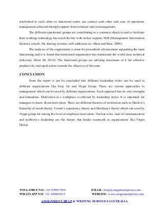 interlinked to each other so functional teams can contact each other and ease of operations
management achieved through support from technical unit in management.
The different operational groups are contributing to a common objective and to facilitate
their working technology has reach the bar with online support, MIS (Management Information
System), emails, file sharing systems, web addresses etc. (Bass and Bass, 2009).
The analysis of the organization is done for procedural advancement supporting the team
functioning and it is found that mentioned organization has maintained the world class technical
efficiency (Root III, 2015). The functional groups are utilizing maximum of it for effective
productivity and rapid action towards the objective of the team.
CONCLUSION
From the report it can be concluded that different leadership styles can be used in
different organizations like Easy Jet and Virgin Group. There are various approaches to
management which can be used by different organizations. Each approach has its own strengths
and limitations. Motivation at a workplace is affected by leadership styles. It is important for
managers to know about motivation. There are different theories of motivation such as Maslow’s
hierarchy of needs theory, Vroom’s expectancy theory and Herzberg’s theory which can used by
Virgin group for raising the level of employee motivation. Unclear roles, lack of communication
and ineffective leadership are the factors that hinder teamwork in organizations like Virgin
Group.
TOLL-FREE NO: +61 879057034 EMAIL: help@assignmentprime.com
WHATSAPP NO: +61 450461655 WEBSITE: www.assignmentprime.com
ASSIGNMENT HELP & WRITING SERVICES AUSTRALIA
 