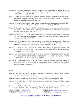 Oyedele, O. L., 2010. Sustaining architects' and engineers' motivation in design firms: An
investigation of critical success factors. Engineering, Construction and Architectural
Management. 17(2). pp.180–196.
Pivo, G., 2008. UN Environment Programme Finance Initiative Property Working Group.
Responsible property investing: what the leaders are doing. Journal of Property
Investment & Finance. 26(6). pp. 562–576.
Savolainen, R., 2012. Expectancy-value beliefs and information needs as motivators for task-
based information seeking. Journal of Documentation. 68(4). pp.492–511.
Zheng, W., Yang, B. and McLean, G. N. 2010. Linking organizational culture, structure, strategy,
and organizational effectiveness: Mediating role of knowledge management. Journal of
Business Research. 63(7). Pp.763-771.
Morton, N. A. and Hu, Q., 2008. Implications of the fit between organizational structure and
ERP: A structural contingency theory perspective. International Journal of Information
Management. 28(5). Pp.391-402.
Roberts, B. W., and et.al., 2007. The power of personality: The comparative validity of
personality traits, socioeconomic status, and cognitive ability for predicting important life
outcomes. Perspectives on Psychological Science. 2(4). Pp. 313-345.
Mount, M., Ilies, R. and Johnson, E., 2006. Relationship of personality traits and
counterproductive work behaviors: The mediating effects of job satisfaction. Personnel
Psychology. 59(3). Pp. 591-622.
Zimmerman, R. D., 2008. UNDERSTANDING THE IMPACT OF PERSONALITY TRAITS
ON INDIVIDUALS'TURNOVER DECISIONS: A META‐ANALYTIC PATH
MODEL. Personnel Psychology, 61(2), 309-348.
Colquitt, J. A. and Zapata-Phelan, C. P., 2007. Trends in theory building and theory testing: A
five-decade study of the Academy of Management Journal.Academy of Management
Journal. 50(6). pp. 1281-1303.
Books
Bass, B. and Bass, R., 2009. The Bass Handbook of Leadership: Theory, Research and
Managerial Applications. Free Press
Beck, C. R., 2003. Motivation: Theories And Principles. 4th
ed. Pearson Education India.
Cummings, T. and Worley, C., 2014. Organization Development and Change. 10th
ed. Cengage
Learning.
Dahlkemper, R. T., 2013. Anderson's Nursing Leadership, Management and Professional
Practice For The LPN/LVN: In Nursing School And Beyond. F.A. Davis.
TOLL-FREE NO: +61 879057034 EMAIL: help@assignmentprime.com
WHATSAPP NO: +61 450461655 WEBSITE: www.assignmentprime.com
ASSIGNMENT HELP & WRITING SERVICES AUSTRALIA
 