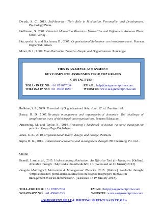 Dweck, S. C., 2013. Self-theories: Their Role in Motivation, Personality, and Development.
Psychology Press.
Hoffmann, S., 2007. Classical Motivation Theories - Similarities and Differences Between Them.
GRIN Verlag.
Huczynski, A. and Buchanan, D., 2003. Organisational Behaviour: an introductory text. Pearson
Higher Education.
Miner, B. J., 2008. Role Motivation Theories People and Organizations. Routledge.
THIS IS A SAMPLE ASSIGNMENT
BUY COMPLETE ASSIGNMENT FOR TOP GRADES
CONTACT US:
TOLL-FREE NO: +61 879057034 EMAIL: help@assignmentprime.com
WHATSAPP NO: +61 450461655 WEBSITE: www.assignmentprime.com
Robbins, S. P., 2009. Essentials of Organisational Behaviour. 9th
ed. Prentice hall.
Stacey, R. D., 2007. Strategic management and organisational dynamics: The challenge of
complexity to ways of thinking about organisations. Pearson Education.
Armstrong, M. and Taylor, S., 2014. Armstrong's handbook of human resource management
practice. Kogan Page Publishers.
Jones, G. R., 2010. Organizational theory, design, and change. Pearson.
Sapru, R. K., 2013. Administrative theories and management thought. PHI Learning Pvt. Ltd..
Online
Bessell, I. and et.al., 2013. Understanding Motivation: An Effective Tool for Managers. [Online].
Available through: <http://edis.ifas.ufl.edu/hr017>. [Accessed on 20 January 2015].
Douglas McGregor's Motivation & Management Theories. 2015. [Online]. Available through:
<http://education-portal.com/academy/lesson/douglas-mcgregors-motivation-
management-theories.html#lesson>. [Accessed on 19 January 2015].
TOLL-FREE NO: +61 879057034 EMAIL: help@assignmentprime.com
WHATSAPP NO: +61 450461655 WEBSITE: www.assignmentprime.com
ASSIGNMENT HELP & WRITING SERVICES AUSTRALIA
 