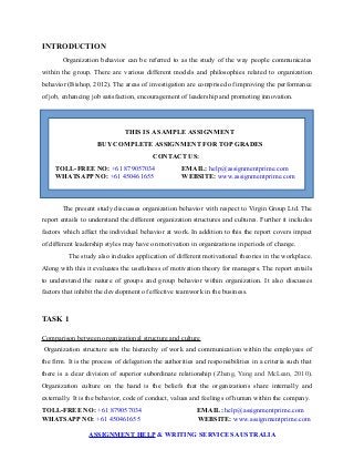 INTRODUCTION
Organization behavior can be referred to as the study of the way people communicates
within the group. There are various different models and philosophies related to organization
behavior (Bishop, 2012). The areas of investigation are comprised of improving the performance
of job, enhancing job satisfaction, encouragement of leadership and promoting innovation.
THIS IS A SAMPLE ASSIGNMENT
BUY COMPLETE ASSIGNMENT FOR TOP GRADES
CONTACT US:
TOLL-FREE NO: +61 879057034 EMAIL: help@assignmentprime.com
WHATSAPP NO: +61 450461655 WEBSITE: www.assignmentprime.com
The present study discusses organization behavior with respect to Virgin Group Ltd. The
report entails to understand the different organization structures and cultures. Further it includes
factors which affect the individual behavior at work. In addition to this the report covers impact
of different leadership styles may have on motivation in organizations in periods of change.
The study also includes application of different motivational theories in the workplace.
Along with this it evaluates the usefulness of motivation theory for managers. The report entails
to understand the nature of groups and group behavior within organization. It also discusses
factors that inhibit the development of effective teamwork in the business.
TASK 1
Comparison between organizational structure and culture
Organization structure sets the hierarchy of work and communication within the employees of
the firm. It is the process of delegation the authorities and responsibilities in a criteria such that
there is a clear division of superior subordinate relationship (Zheng, Yang and McLean, 2010).
Organization culture on the hand is the beliefs that the organizations share internally and
externally. It is the behavior, code of conduct, values and feelings of human within the company.
TOLL-FREE NO: +61 879057034 EMAIL: help@assignmentprime.com
WHATSAPP NO: +61 450461655 WEBSITE: www.assignmentprime.com
ASSIGNMENT HELP & WRITING SERVICES AUSTRALIA
 