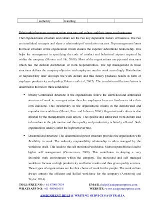 authority handling
Relationship between an organization structure and culture and their impact on businesses
The Organizational structure and culture are the two key dependent factors of business. The two
are interlinked concepts and share a relationship of correlative success. Top management forms
the basic structure of the organization which ensures the superior subordinate relationship. This
helps the management in specifying the code of conduct and behavioral aspects required by
within the company (Morton and Hu, 2008). Most of the organizations use pyramid structures
which has the definite distribution of work responsibilities. The top management in those
structures defines the company objective and employees need to work accordingly. Distribution
of responsibility later develops the work culture and thus finally produces results in form of
employee productivity and quality (Roberts and et.al, 2007). The correlation of the two factors is
described in the below three conditions:
 Strictly Centralized structure: if the organizations follow the controlled and centralized
structure of work in an organization then the employees have no freedom to take their
own decisions. This inflexibility in the organizations results in the demotivated and
unproductive workforce (Mount, Ilies. and Johnson, 2006). Organizational culture is also
affected by the managements such action. The specific and authorized work culture lead
to boredom in the job routine and thus quality and productivity is bitterly affected. Such
organizations usually suffer the high turnover rate.
 Decentralized structure: The decentralized power structure provides the organization with
flexibility in work. The authority responsibility relationship is often managed by the
workforce itself. This leads to the self motivated workforce. More responsibilities lead to
higher self management (Zimmerman, 2008). This contributes in shaping a very
favorable work environment within the company. The motivated and self managed
workforce focuses on high productivity and better results and thus gives quality services.
These types of organizations are the first choice of work for the people. The work culture
always attracts the efficient and skilled workforce for the company (Armstrong and
Taylor, 2014).
TOLL-FREE NO: +61 879057034 EMAIL: help@assignmentprime.com
WHATSAPP NO: +61 450461655 WEBSITE: www.assignmentprime.com
ASSIGNMENT HELP & WRITING SERVICES AUSTRALIA
 