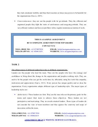 they lack emotional stability and thus their reactions at times may prove to be harmful for
the organizations (Stacey, 2007).
 Conscientiousness: they are not the people with let go attitude. They the efficient and
organized people they fight the traits of carelessness and easygoing attitude. They are
very efficient workers and have no problem with a regular monotonous routine of work.
THIS IS A SAMPLE ASSIGNMENT
BUY COMPLETE ASSIGNMENT FOR TOP GRADES
CONTACT US:
TOLL-FREE NO: +61 879057034 EMAIL: help@assignmentprime.com
WHATSAPP NO: +61 450461655 WEBSITE: www.assignmentprime.com
TASK 2
The effectiveness of different leadership styles in different organizations
Leaders are the people who lead the team. They are the people who have the courage and
confidence to bring about the change in the organization and peoples working style. They are
said to be the people who can get the work done by efficiently using the tools like empathy,
motivation and appreciation (Sapru, 2013). Every person has unique quality and so does the
organization. Every organization adopts different type of leadership style. The major types of
leadership styles are:
 Authoritative: These leaders are firm. They are the ones who set the primary goals for the
teams and expect their team to achieve those objectives. These leaders are not
participative and motivating. They are result oriented leaders. These types of leaders do
not consider the view of team members and thus ignores the creativity and scope of
innovation within the team.
TOLL-FREE NO: +61 879057034 EMAIL: help@assignmentprime.com
WHATSAPP NO: +61 450461655 WEBSITE: www.assignmentprime.com
ASSIGNMENT HELP & WRITING SERVICES AUSTRALIA
 