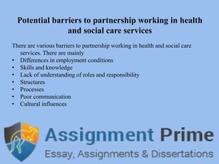 Potential barriers to partnership working in health
and social care services
There are various barriers to partnership working in health and social care
services. There are mainly
• Differences in employment conditions
• Skills and knowledge
• Lack of understanding of roles and responsibility
• Structures
• Processes
• Poor communication
• Cultural influences
 