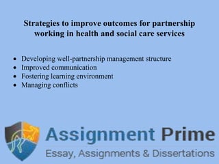 Strategies to improve outcomes for partnership
working in health and social care services
 Developing well-partnership management structure
 Improved communication
 Fostering learning environment
 Managing conflicts
 