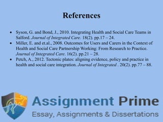 References
 Syson, G. and Bond, J., 2010. Integrating Health and Social Care Teams in
Salford. Journal of Integrated Care. 18(2). pp.17 – 24.
 Miller, E. and et.al., 2008. Outcomes for Users and Carers in the Context of
Health and Social Care Partnership Working: From Research to Practice.
Journal of Integrated Care. 16(2). pp.21 – 28.
 Petch, A., 2012. Tectonic plates: aligning evidence, policy and practice in
health and social care integration. Journal of Integrated . 20(2). pp.77 – 88.
 