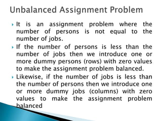    It is an assignment problem where the
    number of persons is not equal to the
    number of jobs.
   If the number of persons is less than the
    number of jobs then we introduce one or
    more dummy persons (rows) with zero values
    to make the assignment problem balanced.
   Likewise, if the number of jobs is less than
    the number of persons then we introduce one
    or more dummy jobs (columns) with zero
    values to make the assignment problem
    balanced
 