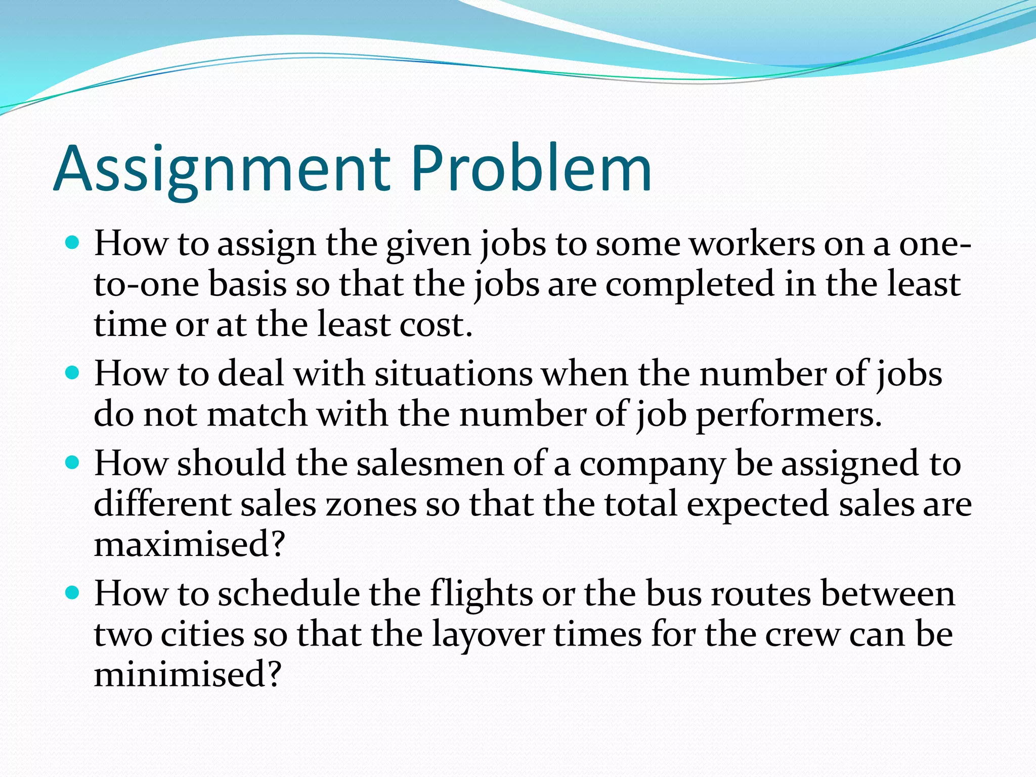 Assignment Problem
 How to assign the given jobs to some workers on a one-
to-one basis so that the jobs are completed in the least
time or at the least cost.
 How to deal with situations when the number of jobs
do not match with the number of job performers.
 How should the salesmen of a company be assigned to
different sales zones so that the total expected sales are
maximised?
 How to schedule the flights or the bus routes between
two cities so that the layover times for the crew can be
minimised?
 