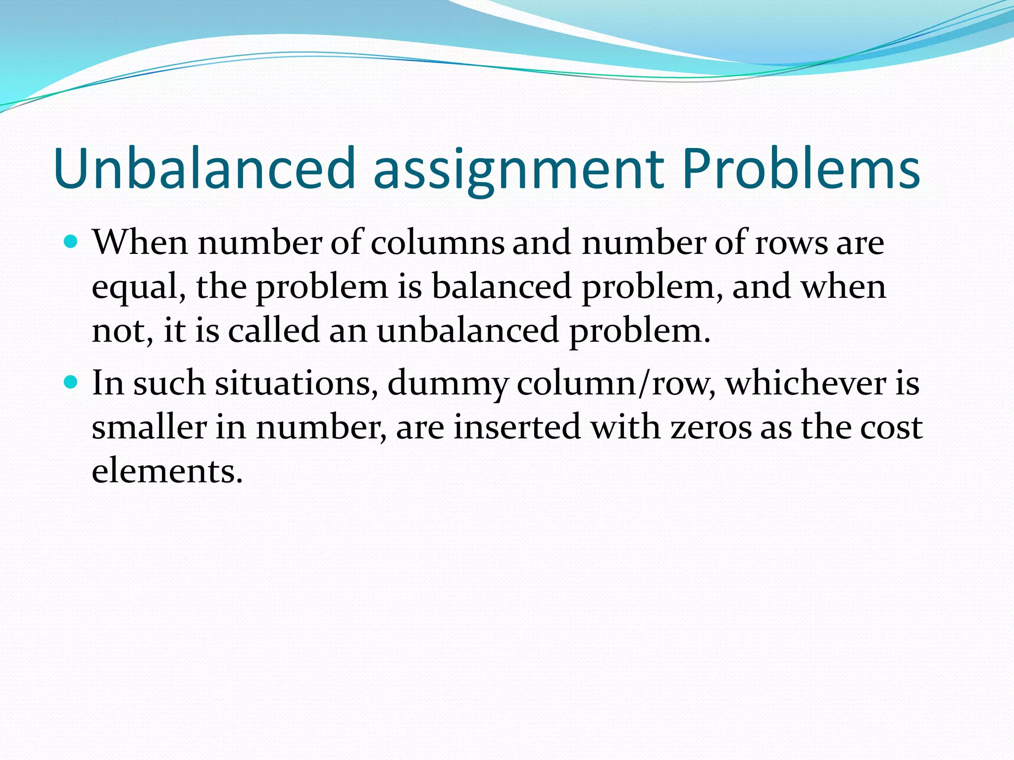 Unbalanced assignment Problems
 When number of columns and number of rows are
equal, the problem is balanced problem, and when
not, it is called an unbalanced problem.
 In such situations, dummy column/row, whichever is
smaller in number, are inserted with zeros as the cost
elements.
 