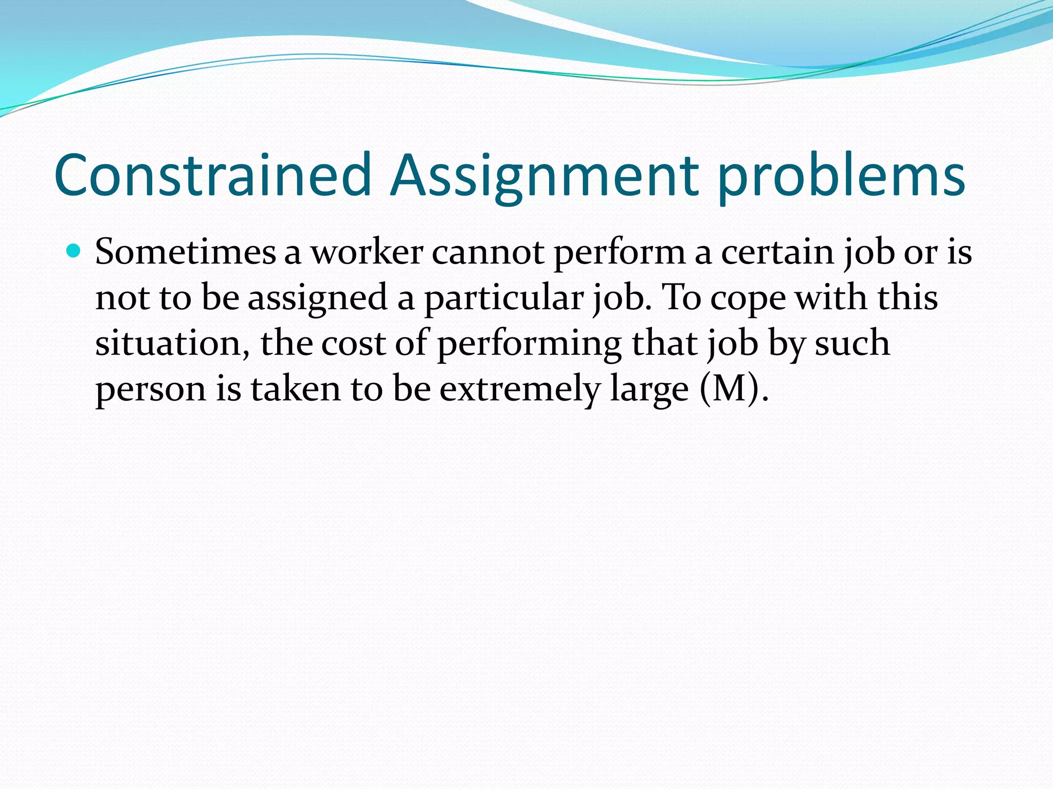 Constrained Assignment problems
 Sometimes a worker cannot perform a certain job or is
not to be assigned a particular job. To cope with this
situation, the cost of performing that job by such
person is taken to be extremely large (M).
 