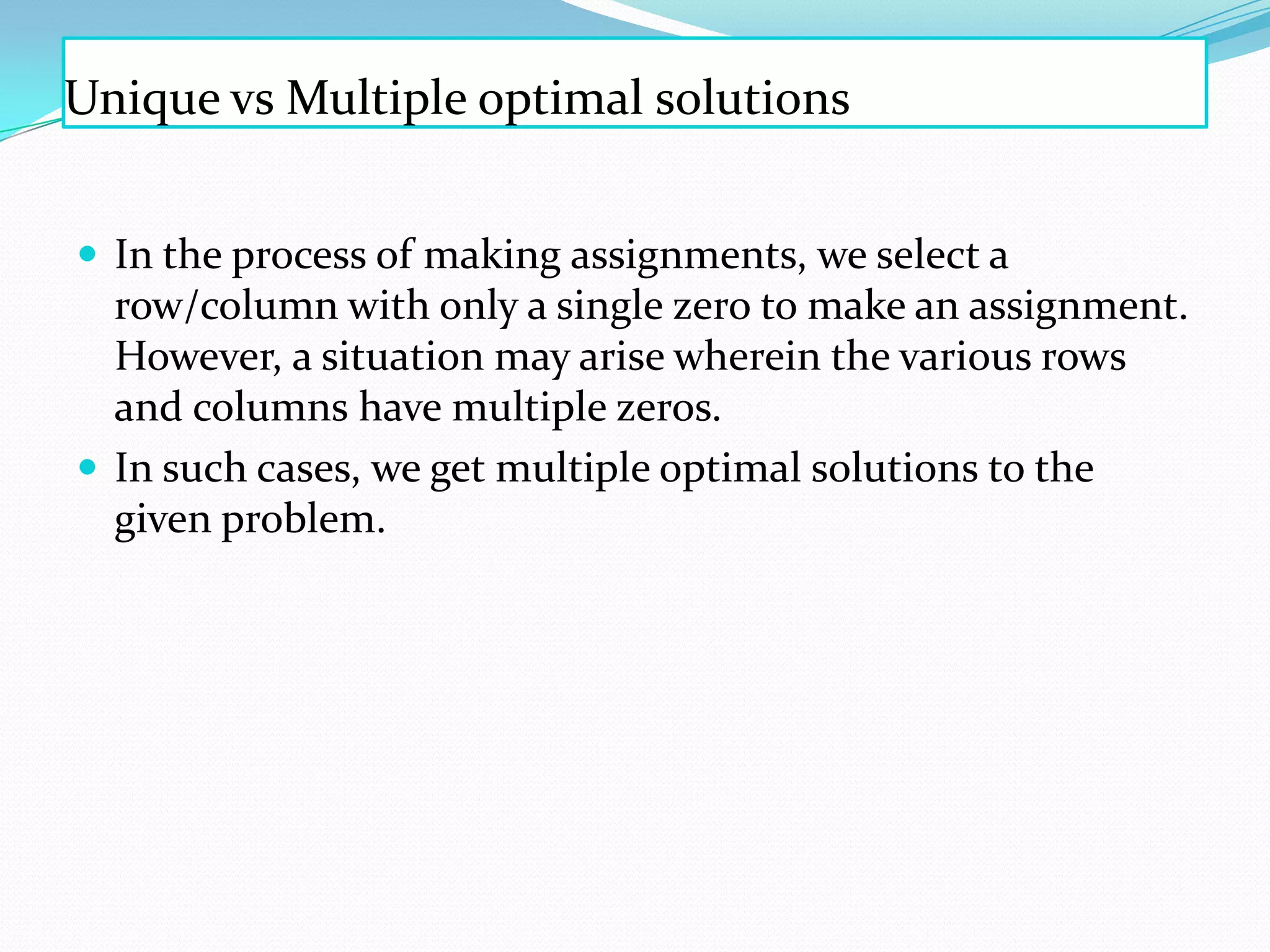 Unique vs Multiple optimal solutions
 In the process of making assignments, we select a
row/column with only a single zero to make an assignment.
However, a situation may arise wherein the various rows
and columns have multiple zeros.
 In such cases, we get multiple optimal solutions to the
given problem.
 