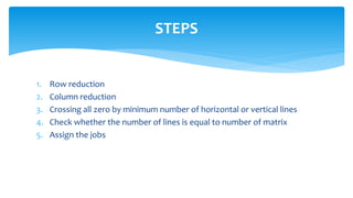 1. Row reduction
2. Column reduction
3. Crossing all zero by minimum number of horizontal or vertical lines
4. Check whether the number of lines is equal to number of matrix
5. Assign the jobs
STEPS
 