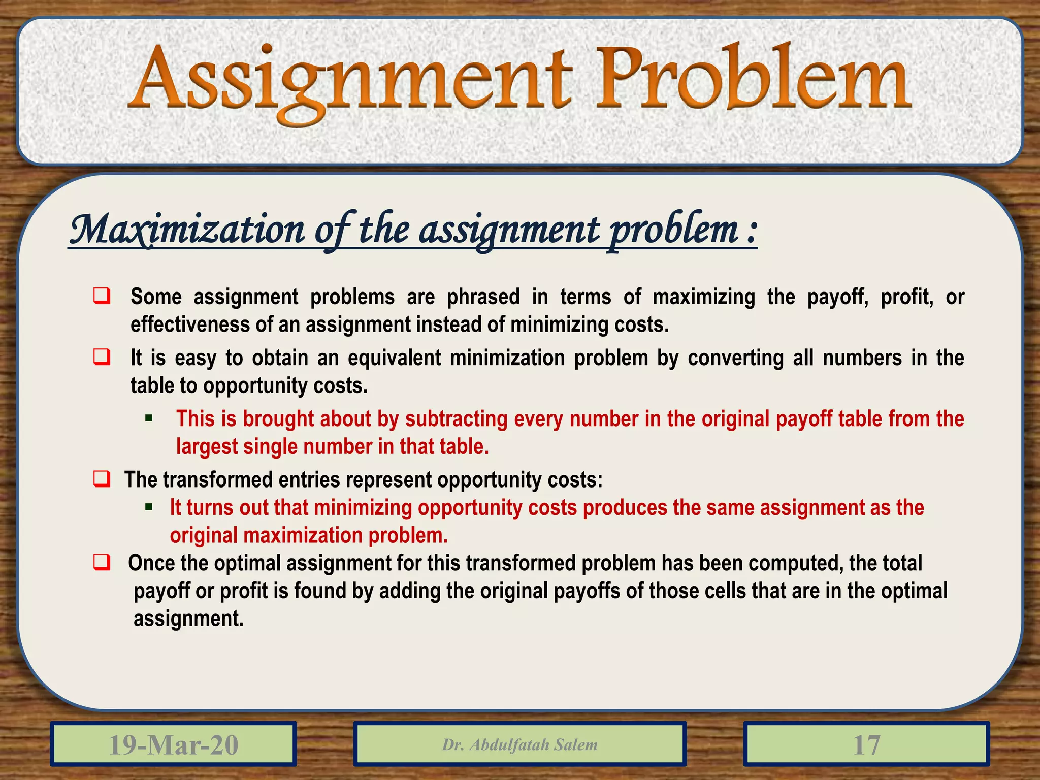 19-Mar-20 Dr. Abdulfatah Salem 17
Maximization of the assignment problem :
 Some assignment problems are phrased in terms of maximizing the payoff, profit, or
effectiveness of an assignment instead of minimizing costs.
 It is easy to obtain an equivalent minimization problem by converting all numbers in the
table to opportunity costs.
 This is brought about by subtracting every number in the original payoff table from the
largest single number in that table.
 The transformed entries represent opportunity costs:
 It turns out that minimizing opportunity costs produces the same assignment as the
original maximization problem.
 Once the optimal assignment for this transformed problem has been computed, the total
payoff or profit is found by adding the original payoffs of those cells that are in the optimal
assignment.
 
