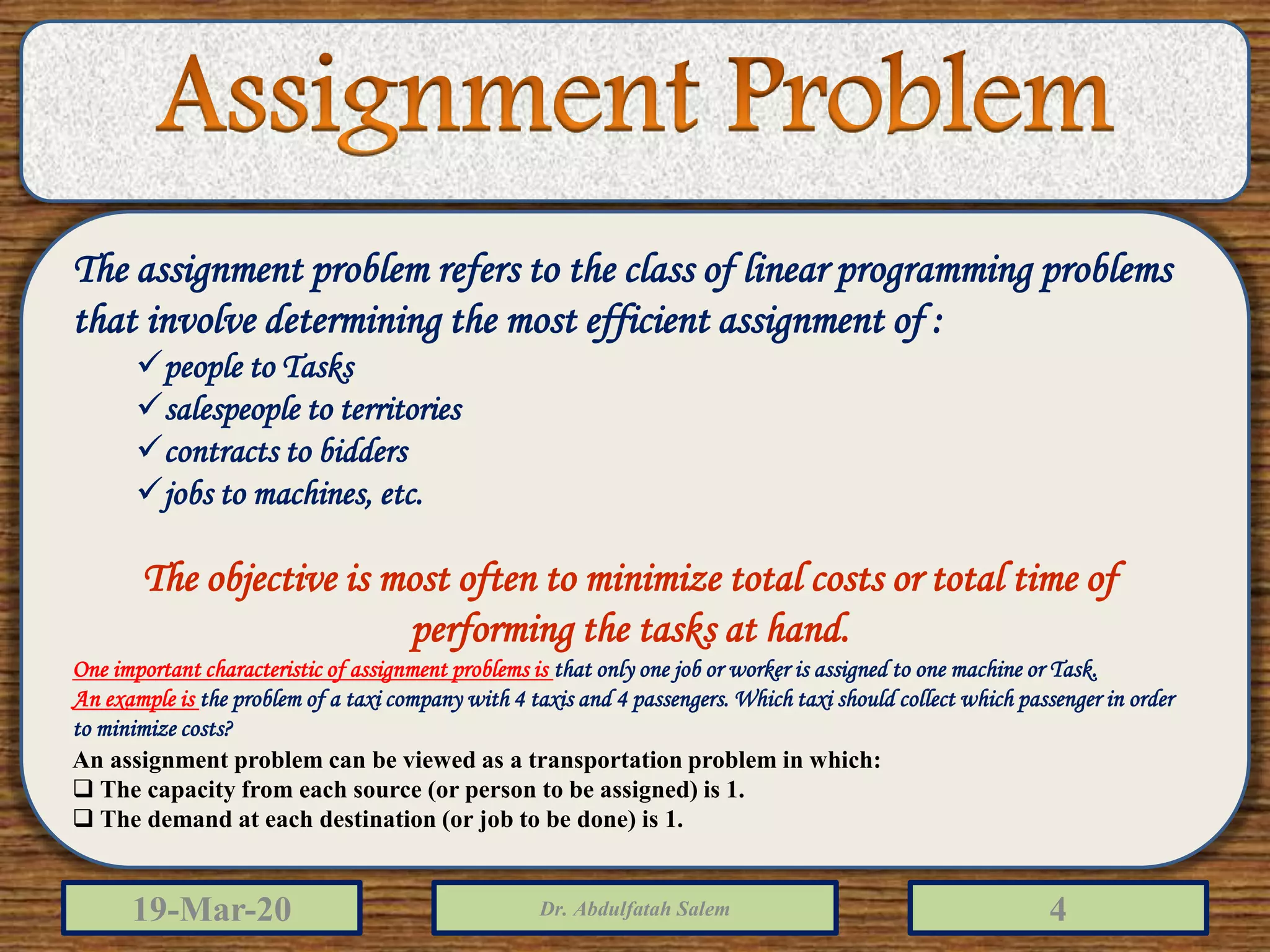 19-Mar-20 Dr. Abdulfatah Salem 4
The assignment problem refers to the class of linear programming problems
that involve determining the most efficient assignment of :
people to Tasks
salespeople to territories
contracts to bidders
jobs to machines, etc.
The objective is most often to minimize total costs or total time of
performing the tasks at hand.
One important characteristic of assignment problems is that only one job or worker is assigned to one machine or Task.
An example is the problem of a taxi company with 4 taxis and 4 passengers. Which taxi should collect which passenger in order
to minimize costs?
An assignment problem can be viewed as a transportation problem in which:
 The capacity from each source (or person to be assigned) is 1.
 The demand at each destination (or job to be done) is 1.
 