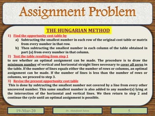 19-Mar-20 Dr. Abdulfatah Salem 5
1) Find the opportunity cost table by
a) Subtracting the smallest number in each row of the original cost table or matrix
from every number in that row.
b) Then subtracting the smallest number in each column of the table obtained in
part (a) from every number in that column.
2) Test the table resulting from step 1
to see whether an optimal assignment can be made. The procedure is to draw the
minimum number of vertical and horizontal straight lines necessary to cover all zeros in
the table. If the number of lines equals either the number of rows or columns, an optimal
assignment can be made. If the number of lines is less than the number of rows or
columns, we proceed to step 3.
3) Revise the present opportunity cost table
This is done by subtracting the smallest number not covered by a line from every other
uncovered number. This same smallest number is also added to any number(s) lying at
the intersection of the horizontal and vertical lines. We then return to step 2 and
continue the cycle until an optimal assignment is possible.
 