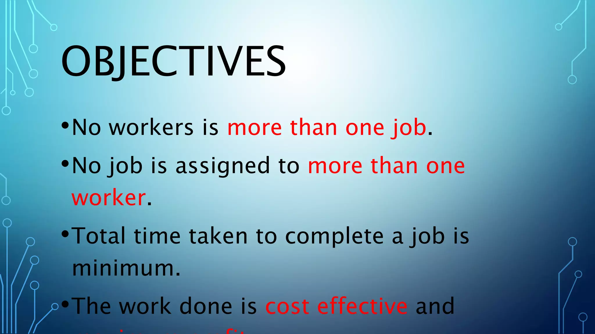 OBJECTIVES
•No workers is more than one job.
•No job is assigned to more than one
worker.
•Total time taken to complete a job is
minimum.
•The work done is cost effective and
 