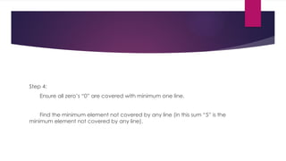 Step 4:
Ensure all zero’s “0” are covered with minimum one line.
Find the minimum element not covered by any line (in this sum “5” is the
minimum element not covered by any line).
 