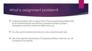 What is assignment problem?
 Assignment problem refers to special class of linear programming problems that
involves determining the most efficient assignment of people to project ,
salespeople to territories contracts to bidders and so on.
 It is often used to minimize the total cost or time of performing the task.
 One of the important characteristics of assignment problem is that only one job
is assigned to one machine.
 