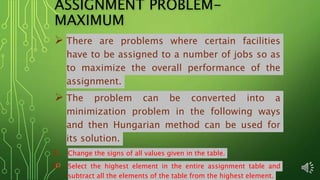 ASSIGNMENT PROBLEM-
MAXIMUM
 There are problems where certain facilities
have to be assigned to a number of jobs so as
to maximize the overall performance of the
assignment.
 The problem can be converted into a
minimization problem in the following ways
and then Hungarian method can be used for
its solution.
I. Change the signs of all values given in the table.
II. Select the highest element in the entire assignment table and
subtract all the elements of the table from the highest element.
 