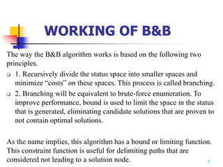3
The way the B&B algorithm works is based on the following two
principles.
 1. Recursively divide the status space into smaller spaces and
minimize “costs” on these spaces. This process is called branching.
 2. Branching will be equivalent to brute-force enumeration. To
improve performance, bound is used to limit the space in the status
that is generated, eliminating candidate solutions that are proven to
not contain optimal solutions.
As the name implies, this algorithm has a bound or limiting function.
This constraint function is useful for delimiting paths that are
considered not leading to a solution node.
WORKING OF B&B
 