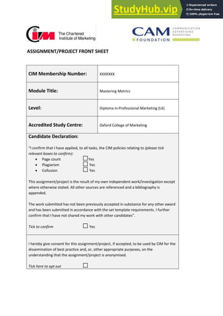 ASSIGNMENT/PROJECT FRONT SHEET
CIM Membership Number: XXXXXXX
Module Title: Mastering Metrics
Level: Diploma in Professional Marketing (L6)
Accredited Study Centre: Oxford College of Marketing
Candidate Declaration:
I o fi that I have applied, to all tasks, the CIM policies relating to (please tick
relevant boxes to confirm):
 Page count □Yes
 Plagiarism □Yes
 Collusion □Yes
This assignment/project is the result of my own independent work/investigation except
where otherwise stated. All other sources are referenced and a bibliography is
appended.
The work submitted has not been previously accepted in substance for any other award
and has been submitted in accordance with the set template requirements. I further
o fi that I ha e ot sha ed o k ith othe a didates .
Tick to confirm □Yes
I hereby give consent for this assignment/project, if accepted, to be used by CIM for the
dissemination of best practice and, or, other appropriate purposes, on the
understanding that the assignment/project is anonymised.
Tick here to opt out □
 