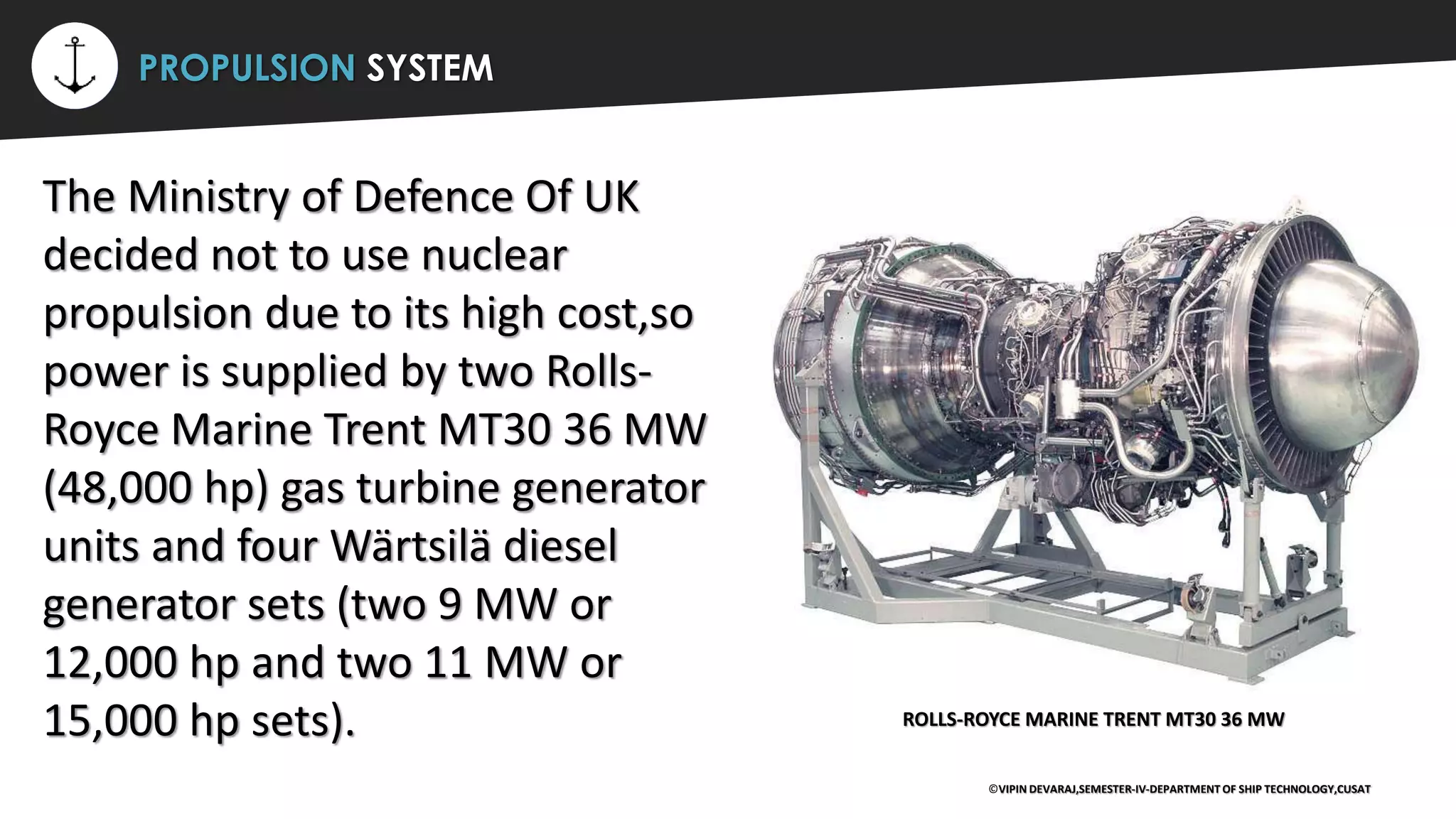 ⚡ PROPULSION SYSTEM
The Ministry of Defence Of UK
decided not to use nuclear
propulsion due to its high cost,so
power is supplied by two Rolls-
Royce Marine Trent MT30 36 MW
(48,000 hp) gas turbine generator
units and four Wärtsilä diesel
generator sets (two 9 MW or
12,000 hp and two 11 MW or
15,000 hp sets).
©VIPIN DEVARAJ,SEMESTER-IV-DEPARTMENT OF SHIP TECHNOLOGY,CUSAT
ROLLS-ROYCE MARINE TRENT MT30 36 MW
 