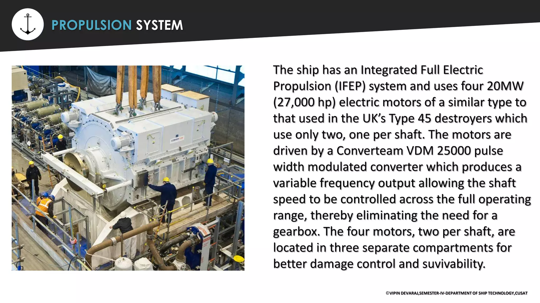 ⚡ PROPULSION SYSTEM
The ship has an Integrated Full Electric
Propulsion (IFEP) system and uses four 20MW
(27,000 hp) electric motors of a similar type to
that used in the UK’s Type 45 destroyers which
use only two, one per shaft. The motors are
driven by a Converteam VDM 25000 pulse
width modulated converter which produces a
variable frequency output allowing the shaft
speed to be controlled across the full operating
range, thereby eliminating the need for a
gearbox. The four motors, two per shaft, are
located in three separate compartments for
better damage control and suvivability.
©VIPIN DEVARAJ,SEMESTER-IV-DEPARTMENT OF SHIP TECHNOLOGY,CUSAT
 