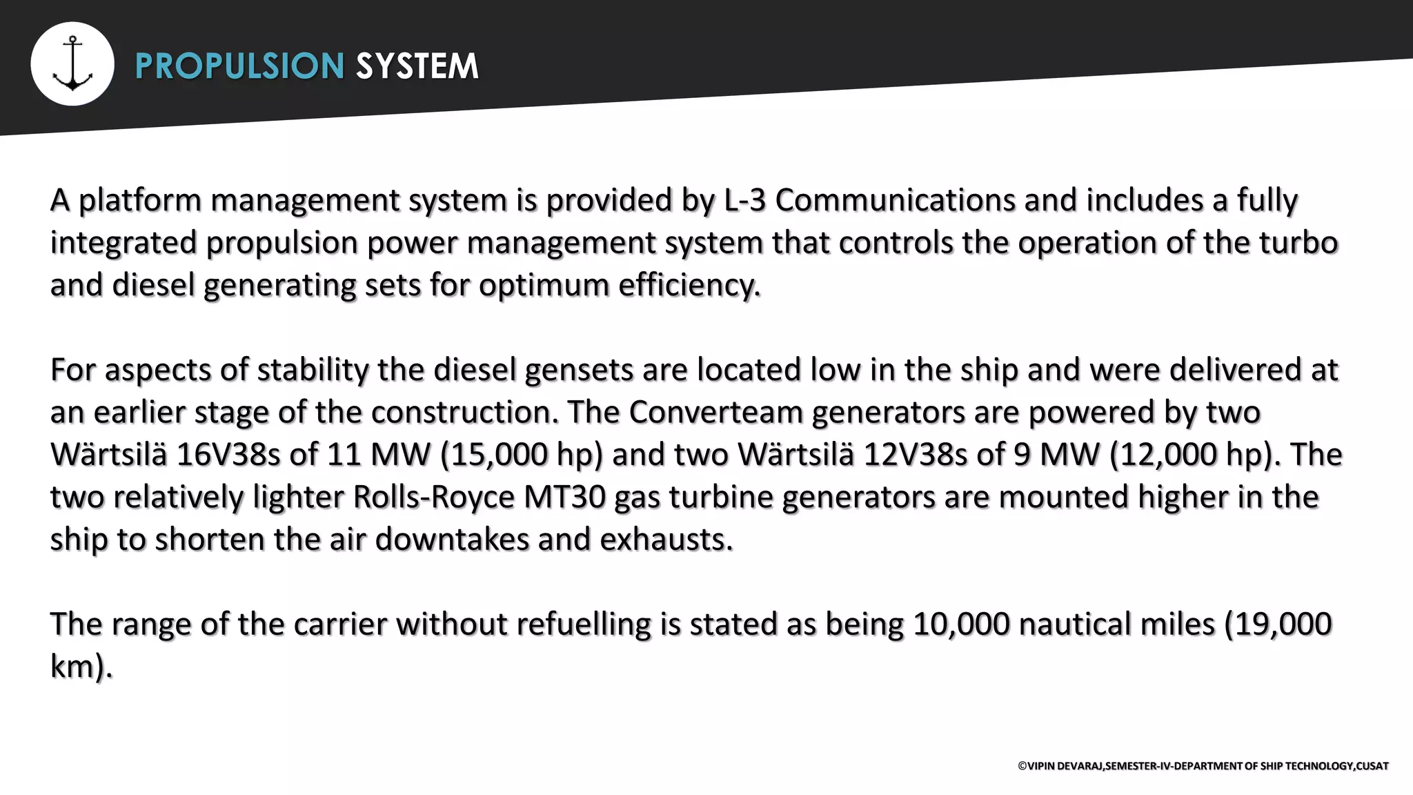 ⚡ PROPULSION SYSTEM
A platform management system is provided by L-3 Communications and includes a fully
integrated propulsion power management system that controls the operation of the turbo
and diesel generating sets for optimum efficiency.
For aspects of stability the diesel gensets are located low in the ship and were delivered at
an earlier stage of the construction. The Converteam generators are powered by two
Wärtsilä 16V38s of 11 MW (15,000 hp) and two Wärtsilä 12V38s of 9 MW (12,000 hp). The
two relatively lighter Rolls-Royce MT30 gas turbine generators are mounted higher in the
ship to shorten the air downtakes and exhausts.
The range of the carrier without refuelling is stated as being 10,000 nautical miles (19,000
km).
©VIPIN DEVARAJ,SEMESTER-IV-DEPARTMENT OF SHIP TECHNOLOGY,CUSAT
 
