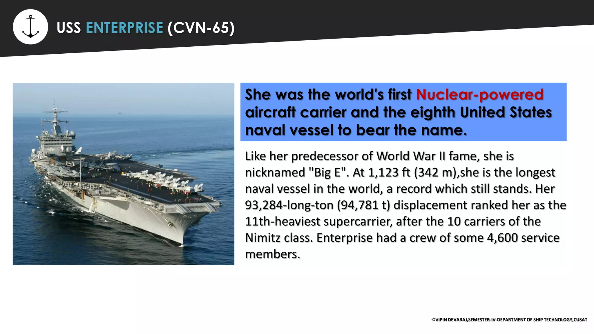 ⚡ USS ENTERPRISE (CVN-65)
She was the world's first Nuclear-powered
aircraft carrier and the eighth United States
naval vessel to bear the name.
Like her predecessor of World War II fame, she is
nicknamed "Big E". At 1,123 ft (342 m),she is the longest
naval vessel in the world, a record which still stands. Her
93,284-long-ton (94,781 t) displacement ranked her as the
11th-heaviest supercarrier, after the 10 carriers of the
Nimitz class. Enterprise had a crew of some 4,600 service
members.
©VIPIN DEVARAJ,SEMESTER-IV-DEPARTMENT OF SHIP TECHNOLOGY,CUSAT
 