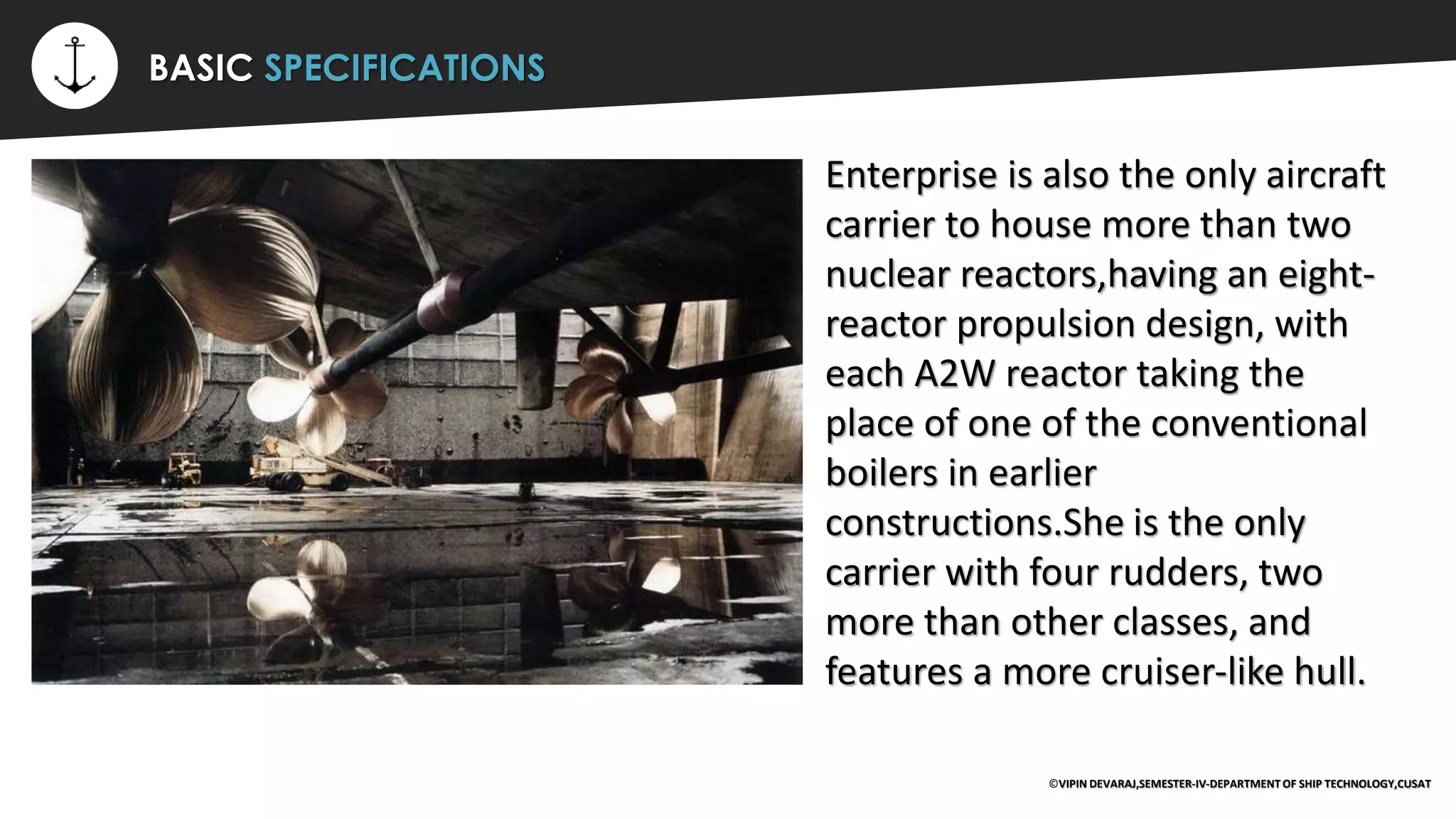 ⚡ BASIC SPECIFICATIONS
Enterprise is also the only aircraft
carrier to house more than two
nuclear reactors,having an eight-
reactor propulsion design, with
each A2W reactor taking the
place of one of the conventional
boilers in earlier
constructions.She is the only
carrier with four rudders, two
more than other classes, and
features a more cruiser-like hull.
©VIPIN DEVARAJ,SEMESTER-IV-DEPARTMENT OF SHIP TECHNOLOGY,CUSAT
 