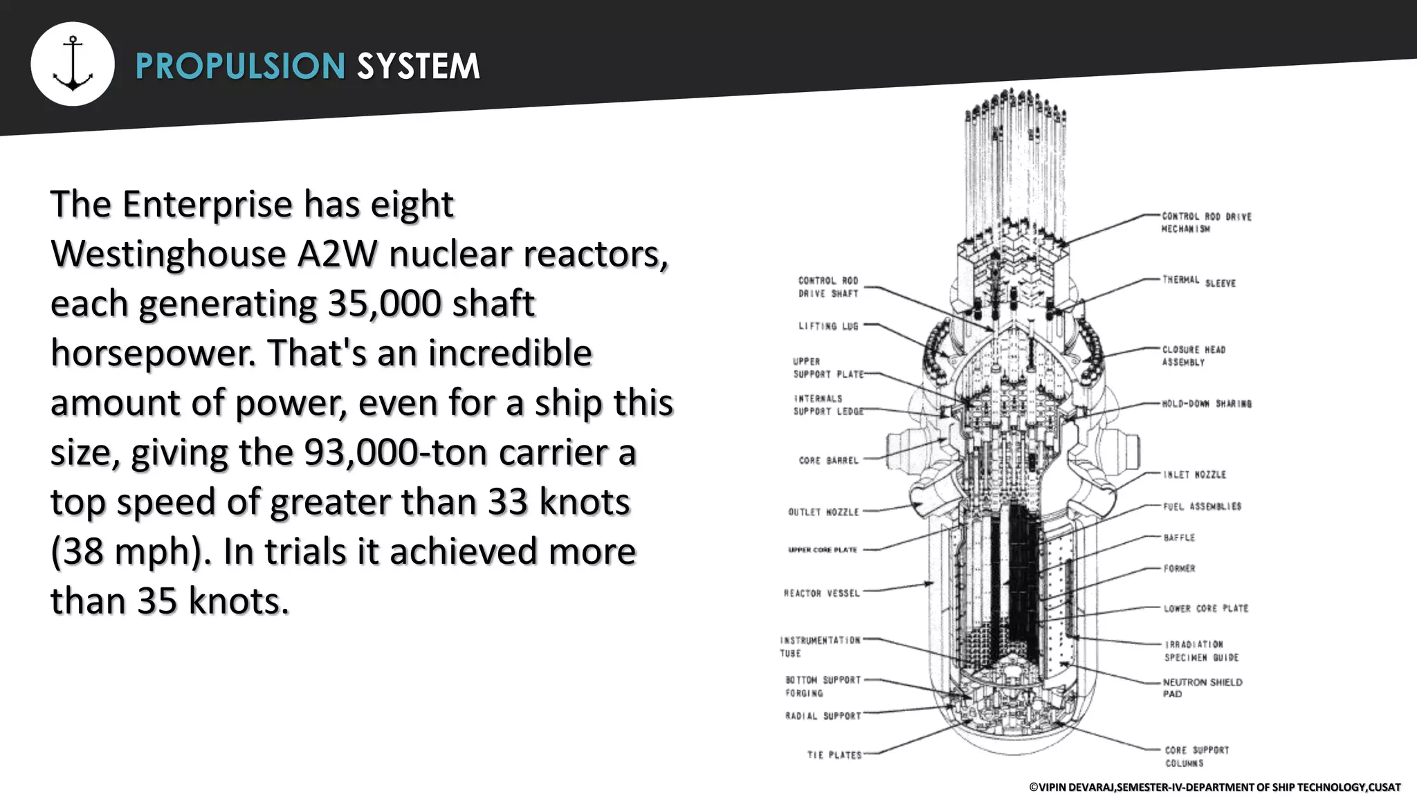 ⚡ PROPULSION SYSTEM
The Enterprise has eight
Westinghouse A2W nuclear reactors,
each generating 35,000 shaft
horsepower. That's an incredible
amount of power, even for a ship this
size, giving the 93,000-ton carrier a
top speed of greater than 33 knots
(38 mph). In trials it achieved more
than 35 knots.
©VIPIN DEVARAJ,SEMESTER-IV-DEPARTMENT OF SHIP TECHNOLOGY,CUSAT
 