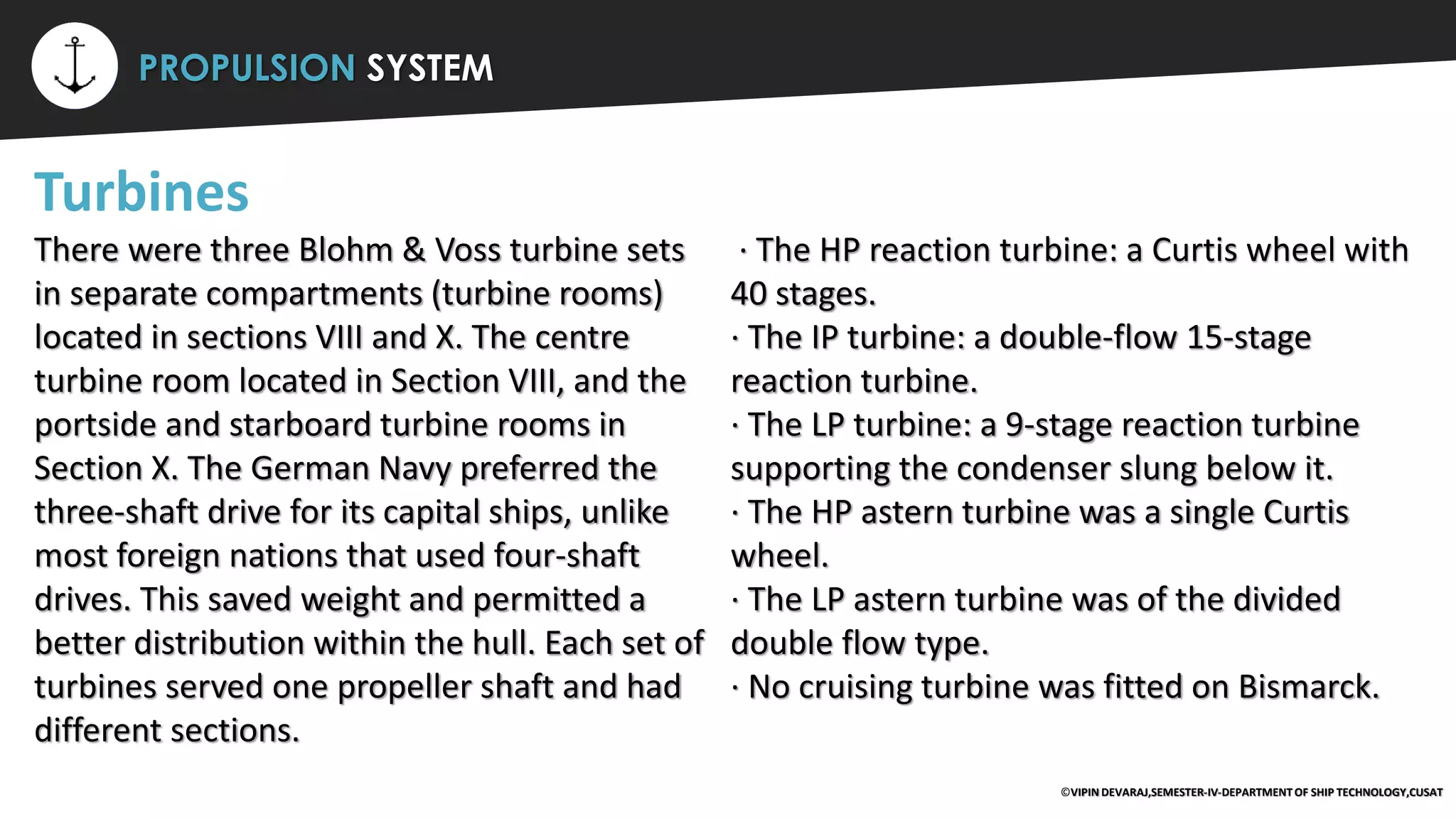 ⚡ PROPULSION SYSTEM
Turbines
There were three Blohm & Voss turbine sets
in separate compartments (turbine rooms)
located in sections VIII and X. The centre
turbine room located in Section VIII, and the
portside and starboard turbine rooms in
Section X. The German Navy preferred the
three-shaft drive for its capital ships, unlike
most foreign nations that used four-shaft
drives. This saved weight and permitted a
better distribution within the hull. Each set of
turbines served one propeller shaft and had
different sections.
· The HP reaction turbine: a Curtis wheel with
40 stages.
· The IP turbine: a double-flow 15-stage
reaction turbine.
· The LP turbine: a 9-stage reaction turbine
supporting the condenser slung below it.
· The HP astern turbine was a single Curtis
wheel.
· The LP astern turbine was of the divided
double flow type.
· No cruising turbine was fitted on Bismarck.
©VIPIN DEVARAJ,SEMESTER-IV-DEPARTMENT OF SHIP TECHNOLOGY,CUSAT
 
