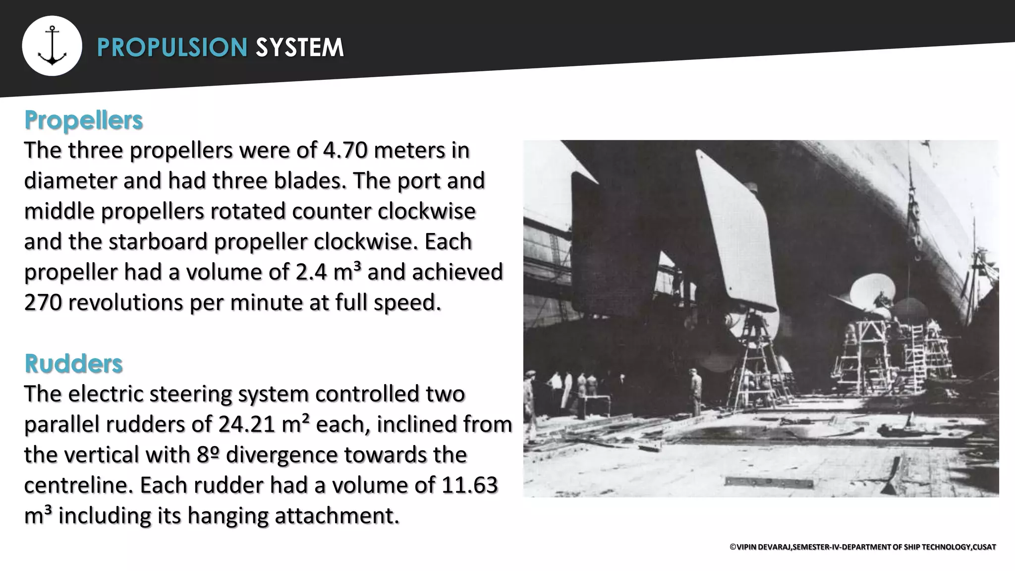 ⚡ PROPULSION SYSTEM
Propellers
The three propellers were of 4.70 meters in
diameter and had three blades. The port and
middle propellers rotated counter clockwise
and the starboard propeller clockwise. Each
propeller had a volume of 2.4 m³ and achieved
270 revolutions per minute at full speed.
Rudders
The electric steering system controlled two
parallel rudders of 24.21 m² each, inclined from
the vertical with 8º divergence towards the
centreline. Each rudder had a volume of 11.63
m³ including its hanging attachment.
©VIPIN DEVARAJ,SEMESTER-IV-DEPARTMENT OF SHIP TECHNOLOGY,CUSAT
 