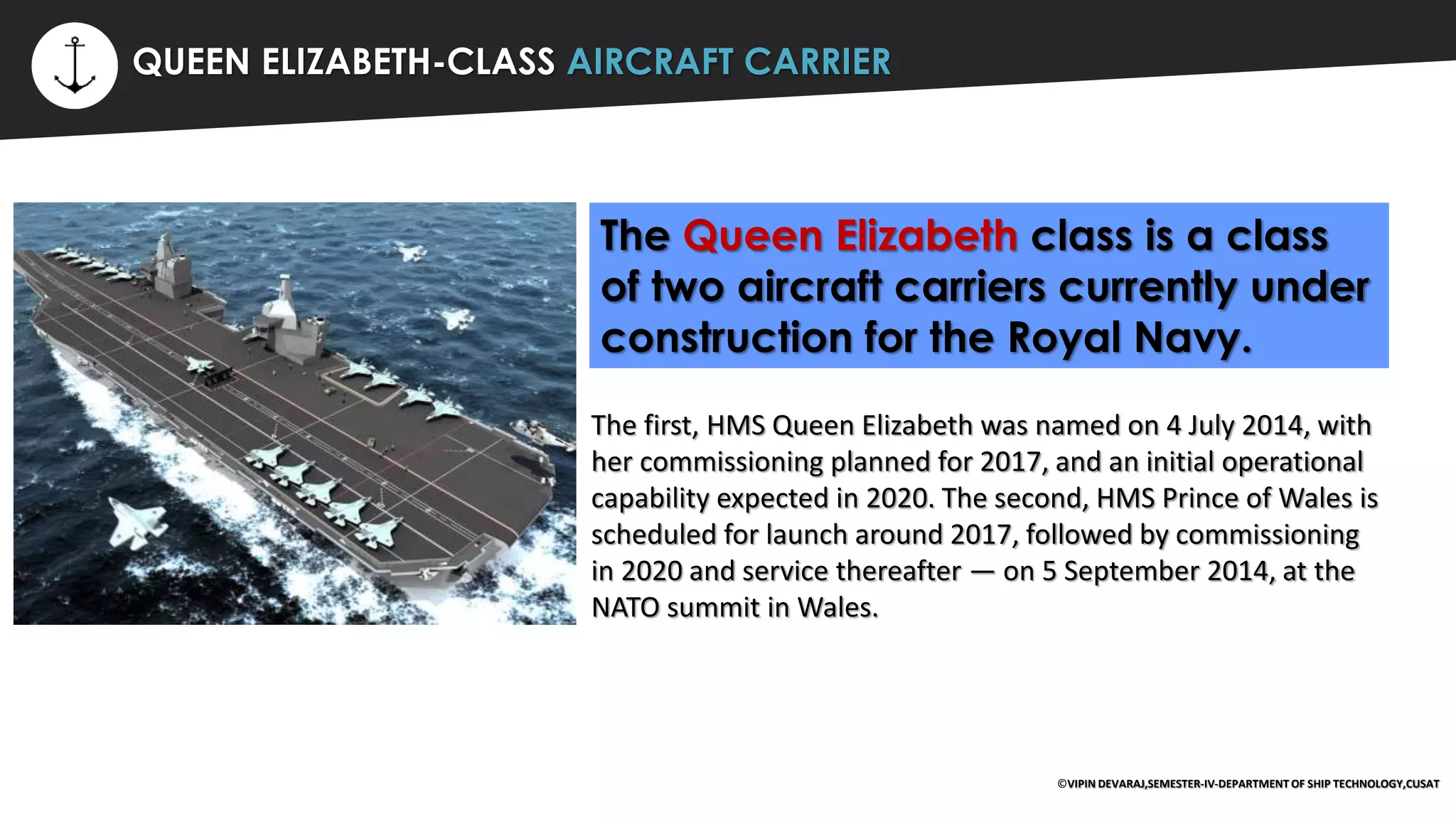 ⚡ QUEEN ELIZABETH-CLASS AIRCRAFT CARRIER
The Queen Elizabeth class is a class
of two aircraft carriers currently under
construction for the Royal Navy.
The first, HMS Queen Elizabeth was named on 4 July 2014, with
her commissioning planned for 2017, and an initial operational
capability expected in 2020. The second, HMS Prince of Wales is
scheduled for launch around 2017, followed by commissioning
in 2020 and service thereafter — on 5 September 2014, at the
NATO summit in Wales.
©VIPIN DEVARAJ,SEMESTER-IV-DEPARTMENT OF SHIP TECHNOLOGY,CUSAT
 