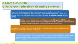 GRANT AND FUND
GTFS (Green Technology Financing Scheme):
To promote the development of green technology activities, the Government:In the
announcement of Budget 2010, the Government has allocated RM1.5 billion as a soft loans to
manufacturers and nationwide consumers through the GreenTechnology Financing Scheme
(GTFS)
Building owners who have been certified the Green Building Index (GBI) from 24th
October 2009 to 31st December 2014 will be granted for the income tax exemption which
is equal to the additional capital expenditure to obtain the certificate;
Home buyers who had received the GBI certificate from the developer property will be given duty
stamp exemption on documents of transfer; and
The amount of exemption is equal to the additional cost to obtain the certificate.This exemption
is qualified for buyers who have completed the sale and purchase of agreement from 24th
October 2009 to 31st December 2014.
July 22, 2012 Footer text here14
 