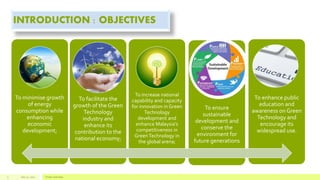 INTRODUCTION : OBJECTIVES
To minimise growth
of energy
consumption while
enhancing
economic
development;
To facilitate the
growth of the Green
Technology
industry and
enhance its
contribution to the
national economy;
To increase national
capability and capacity
for innovation in Green
Technology
development and
enhance Malaysia’s
competitiveness in
GreenTechnology in
the global arena;
To ensure
sustainable
development and
conserve the
environment for
future generations
To enhance public
education and
awareness on Green
Technology and
encourage its
widespread use.
July 22, 2012 Footer text here3
 