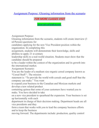 Assignment Purpose: Gleaning information from the scenario
FOR MORE CLASSES VISIT
tutorialoutletdotcom
Assignment Purpose:
Gleaning information from the scenario, students will create interview (3
rd Person) questions for
candidates applying for the new Vice President position within the
organization. In completing this
assignment, students will demonstrate their knowledge, skills and
abilities to apply 21 st century
leadership skills to a real-world situation. Students must show that the
candidate should be prepared
to be a leader within the context of the organization and its growth into
the international market.
Assignment Scenario:
You are the leader of a medium size organic cereal company known as
“Cereal Stuff “. The mission
statement is: “To provide the world with cereals and good stuff that the
company can make.” You want
to expand your business to the Canadian and Mexican markets and
develop a new related product
containing quinoa that some of your customers have wanted you to
make. You have decided to take
on a new vice president to spearhead the expansion. Your business is set
up horizontally with each
department in charge of their decision making. Department heads are all
vice presidents and they
form a team that works with you to lead the company business efforts
and to keep the business
moving forward. The departments include: production, quality control
 