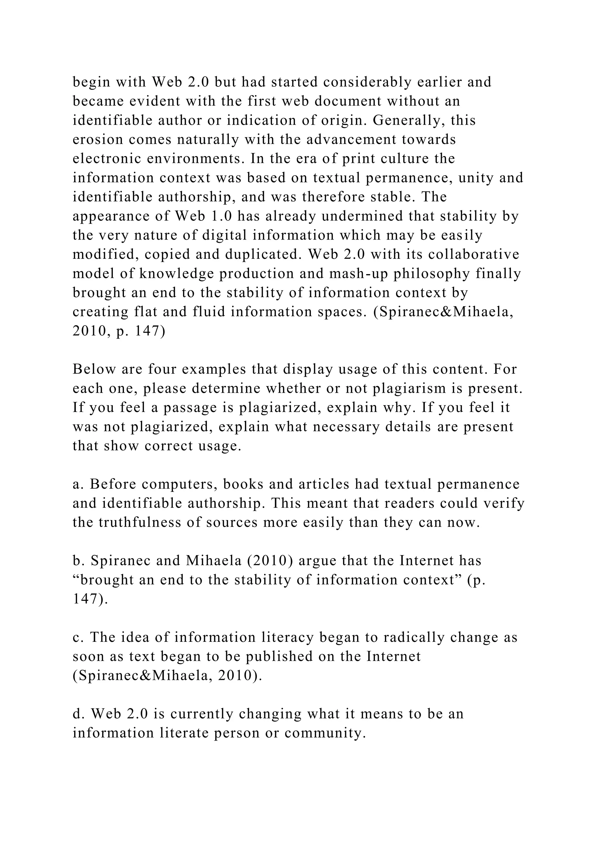 begin with Web 2.0 but had started considerably earlier and
became evident with the first web document without an
identifiable author or indication of origin. Generally, this
erosion comes naturally with the advancement towards
electronic environments. In the era of print culture the
information context was based on textual permanence, unity and
identifiable authorship, and was therefore stable. The
appearance of Web 1.0 has already undermined that stability by
the very nature of digital information which may be easily
modified, copied and duplicated. Web 2.0 with its collaborative
model of knowledge production and mash-up philosophy finally
brought an end to the stability of information context by
creating flat and fluid information spaces. (Spiranec&Mihaela,
2010, p. 147)
Below are four examples that display usage of this content. For
each one, please determine whether or not plagiarism is present.
If you feel a passage is plagiarized, explain why. If you feel it
was not plagiarized, explain what necessary details are present
that show correct usage.
a. Before computers, books and articles had textual permanence
and identifiable authorship. This meant that readers could verify
the truthfulness of sources more easily than they can now.
b. Spiranec and Mihaela (2010) argue that the Internet has
“brought an end to the stability of information context” (p.
147).
c. The idea of information literacy began to radically change as
soon as text began to be published on the Internet
(Spiranec&Mihaela, 2010).
d. Web 2.0 is currently changing what it means to be an
information literate person or community.
 