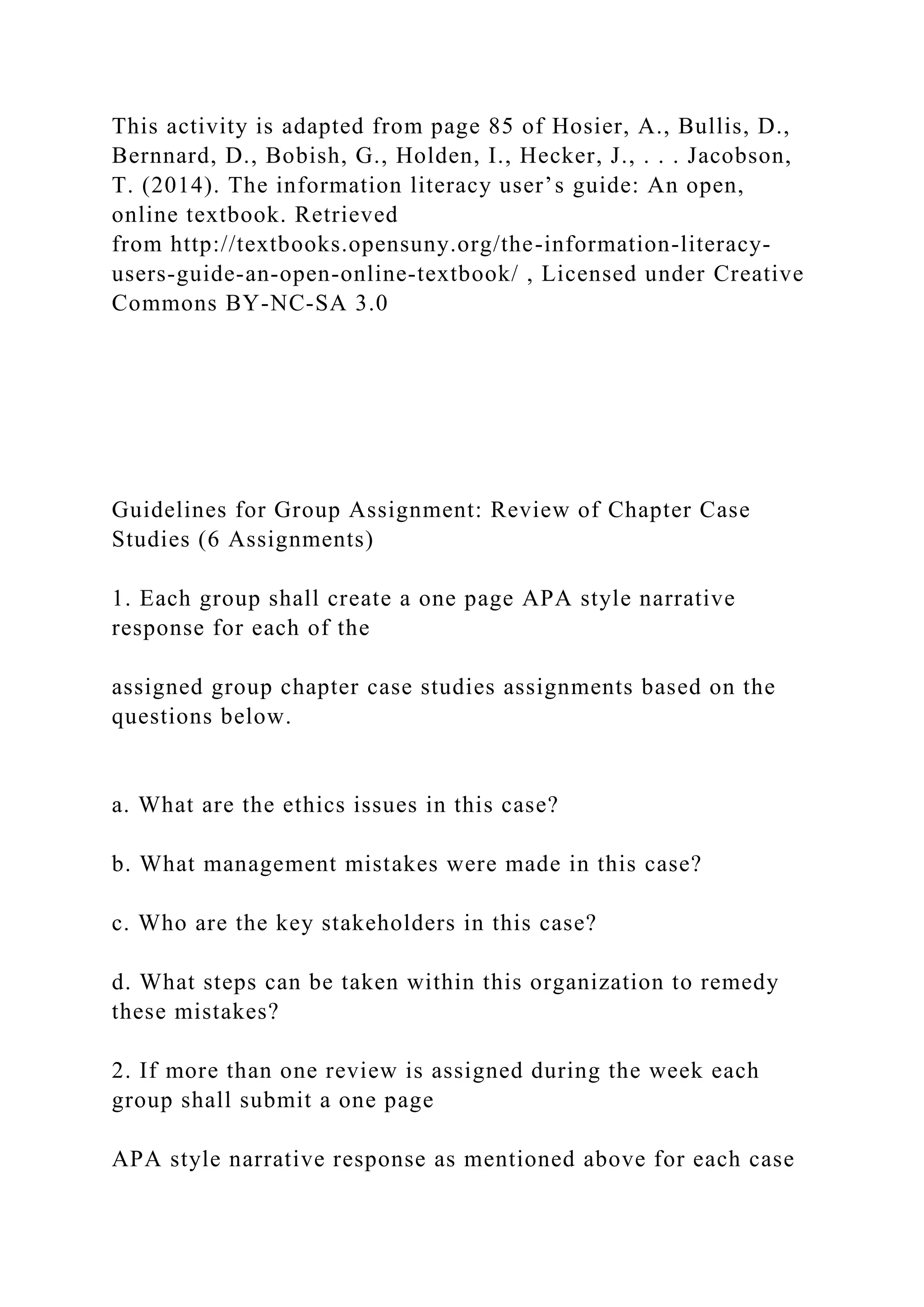 This activity is adapted from page 85 of Hosier, A., Bullis, D.,
Bernnard, D., Bobish, G., Holden, I., Hecker, J., . . . Jacobson,
T. (2014). The information literacy user’s guide: An open,
online textbook. Retrieved
from http://textbooks.opensuny.org/the-information-literacy-
users-guide-an-open-online-textbook/ , Licensed under Creative
Commons BY-NC-SA 3.0
Guidelines for Group Assignment: Review of Chapter Case
Studies (6 Assignments)
1. Each group shall create a one page APA style narrative
response for each of the
assigned group chapter case studies assignments based on the
questions below.
a. What are the ethics issues in this case?
b. What management mistakes were made in this case?
c. Who are the key stakeholders in this case?
d. What steps can be taken within this organization to remedy
these mistakes?
2. If more than one review is assigned during the week each
group shall submit a one page
APA style narrative response as mentioned above for each case
 