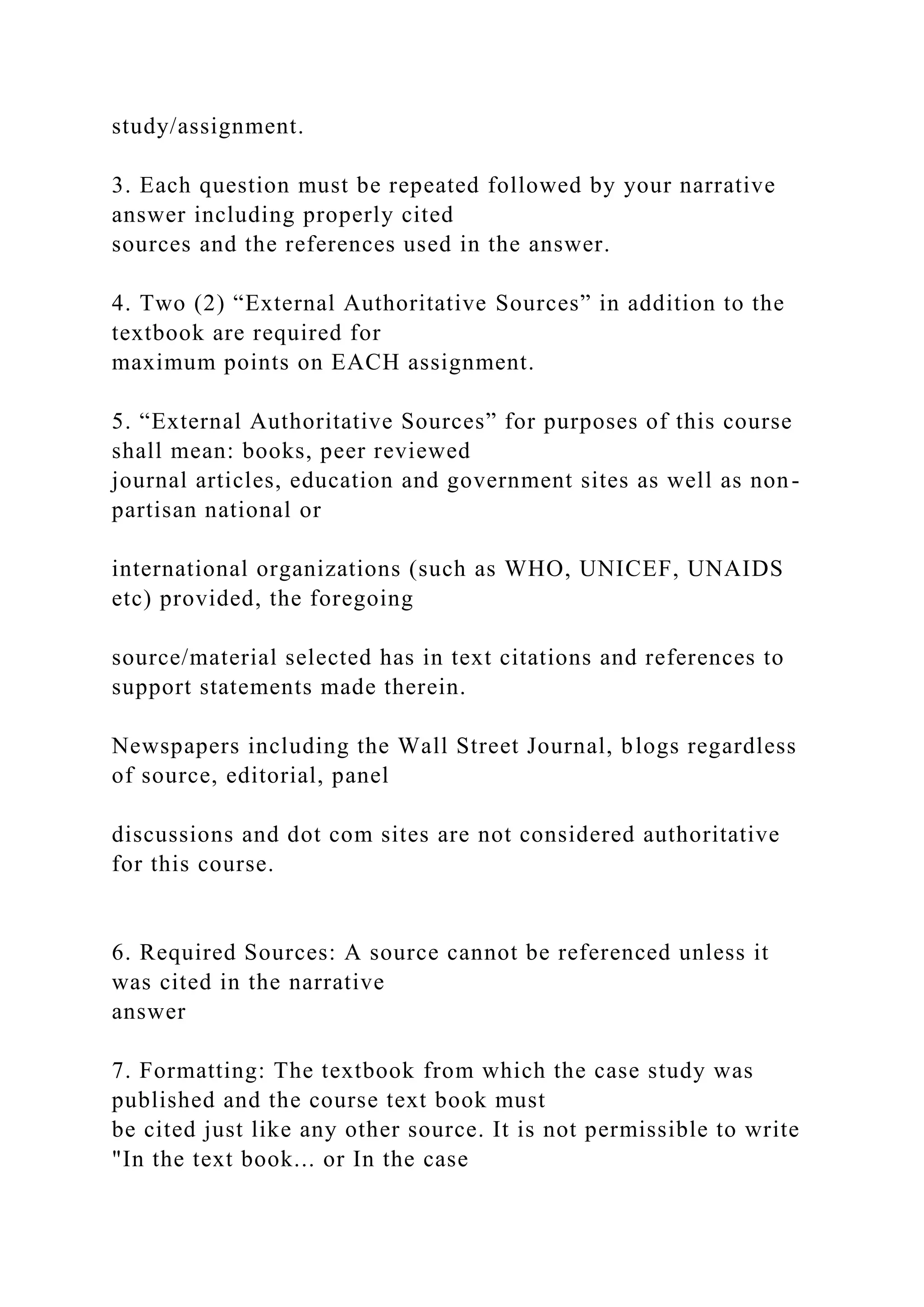 study/assignment.
3. Each question must be repeated followed by your narrative
answer including properly cited
sources and the references used in the answer.
4. Two (2) “External Authoritative Sources” in addition to the
textbook are required for
maximum points on EACH assignment.
5. “External Authoritative Sources” for purposes of this course
shall mean: books, peer reviewed
journal articles, education and government sites as well as non-
partisan national or
international organizations (such as WHO, UNICEF, UNAIDS
etc) provided, the foregoing
source/material selected has in text citations and references to
support statements made therein.
Newspapers including the Wall Street Journal, blogs regardless
of source, editorial, panel
discussions and dot com sites are not considered authoritative
for this course.
6. Required Sources: A source cannot be referenced unless it
was cited in the narrative
answer
7. Formatting: The textbook from which the case study was
published and the course text book must
be cited just like any other source. It is not permissible to write
"In the text book... or In the case
 