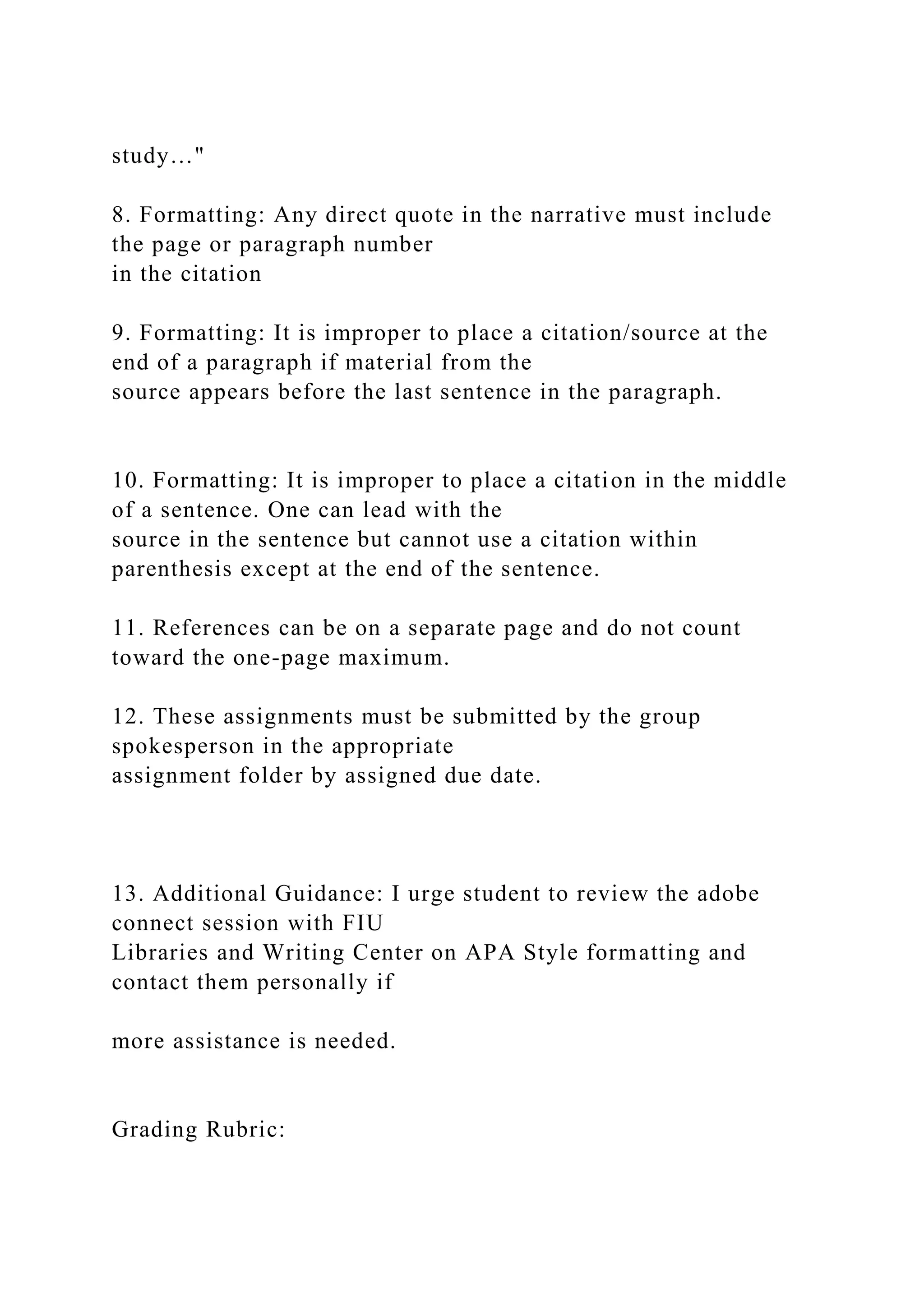 study…"
8. Formatting: Any direct quote in the narrative must include
the page or paragraph number
in the citation
9. Formatting: It is improper to place a citation/source at the
end of a paragraph if material from the
source appears before the last sentence in the paragraph.
10. Formatting: It is improper to place a citation in the middle
of a sentence. One can lead with the
source in the sentence but cannot use a citation within
parenthesis except at the end of the sentence.
11. References can be on a separate page and do not count
toward the one-page maximum.
12. These assignments must be submitted by the group
spokesperson in the appropriate
assignment folder by assigned due date.
13. Additional Guidance: I urge student to review the adobe
connect session with FIU
Libraries and Writing Center on APA Style formatting and
contact them personally if
more assistance is needed.
Grading Rubric:
 