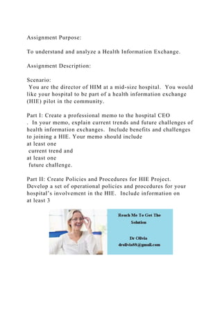 Assignment Purpose:
To understand and analyze a Health Information Exchange.
Assignment Description:
Scenario:
You are the director of HIM at a mid-size hospital. You would
like your hospital to be part of a health information exchange
(HIE) pilot in the community.
Part I: Create a professional memo to the hospital CEO
. In your memo, explain current trends and future challenges of
health information exchanges. Include benefits and challenges
to joining a HIE. Your memo should include
at least one
current trend and
at least one
future challenge.
Part II: Create Policies and Procedures for HIE Project.
Develop a set of operational policies and procedures for your
hospital’s involvement in the HIE. Include information on
at least 3
 