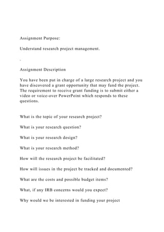 Assignment Purpose:
Understand research project management.
.
Assignment Description
You have been put in charge of a large research project and you
have discovered a grant opportunity that may fund the project.
The requirement to receive grant funding is to submit either a
video or voice-over PowerPoint which responds to these
questions.
What is the topic of your research project?
What is your research question?
What is your research design?
What is your research method?
How will the research project be facilitated?
How will issues in the project be tracked and documented?
What are the costs and possible budget items?
What, if any IRB concerns would you expect?
Why would we be interested in funding your project
 
