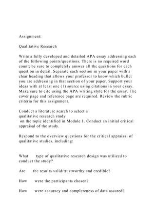 Assignment:
Qualitative Research
Write a fully developed and detailed APA essay addressing each
of the following points/questions. There is no required word
count; be sure to completely answer all the questions for each
question in detail. Separate each section in your paper with a
clear heading that allows your professor to know which bullet
you are addressing in that section of your paper. Support your
ideas with at least one (1) source using citations in your essay.
Make sure to cite using the APA writing style for the essay. The
cover page and reference page are required. Review the rubric
criteria for this assignment.
Conduct a literature search to select a
qualitative research study
on the topic identified in Module 1. Conduct an initial critical
appraisal of the study.
Respond to the overview questions for the critical appraisal of
qualitative studies, including:
What type of qualitative research design was utilized to
conduct the study?
Are the results valid/trustworthy and credible?
How were the participants chosen?
How were accuracy and completeness of data assured?
 