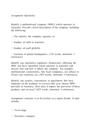 Assignment Questions:
Identify a multinational company (MNC) which operates in
Australia. Provide a brief description of the company including
the following:
globally
references)
Identify any legislative regulatory framework/s affecting the
MNC you have identified which operates in Australia and
discuss why and how it affects the company. For example,
multinational corporations, like local companies, are subject to
30 per cent corporate tax. (925 words, minimum 3 references)
Identify any treaties, conventions or agreements that have
impacted on the products or services that your chosen MNC
provides in Australia. How does it impact the provision of these
products and services? (925 words, minimum 3 references)
Assignment structure is to be written as a report format. It must
include:
Cover page
Executive summary
 