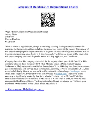 Assignment Questions On Organizational Change
Week 5 Final Assignment: Organizational Change
Jeremy Gunn
MGT/435
Eugene Kaufman
08/25/2014
When it comes to organizations, change is constantly occuring. Managers are accountable for
preparing the business, in addition to helping the employees cope with the change. The purpose of
this paper is to highlight an organization and to diagnose the need for change and present a plan to
transform the company, using Kotter 's 8–Step Approach. The following topics will be covered in
this paper, company overview, diagnosis, Kotter 's 8–Step Approach, and Conclusion.
Company Overview The company researched for the purpose of this paper is McDonald 's. This
company 's history dates back since 1940 when Mac and Dick McDonald initially opened
McDonald 's BBQ restaurant located in San Bernardino, CA. In 1948 they shut down the restaurant,
just to reopen it as a self–service drive–in restaurant. According to About McDonald's (2012), their
menu included only 9 items, such as: milk, coffee, soft drinks, cheeseburger, hamburger, potato
chips, and a slice of pie. Potato chips were then replaced by French fries. The history of this
company is significantly market by Ray Kroc, who in 1954 at a visit to McDonald 's in San
Bernardino decides to have a franchise of McDonald 's. A year later, in 1955, he opens his first
restaurant in Des Plaines, Illinois. The franchising plan allowed growth and by 1965 there were
more than 700 restaurants across United States. McDonald 's
... Get more on HelpWriting.net ...
 