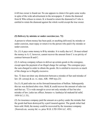 it till true owner is found out. No one appears to claim it for quite some weeks
in spite of the wide advertisement in the newspapers. F claims the diamond
from K Who refuses to return. K is bound to return the diamond to F who is
entitled to retain the diamond against the whole world except the true owner.




(5) Delivery by mistake or under coercion (sec. 72)

A person to whom money has been paid, or anything delivered, by mistake or
under coercion, must repay or return it to the person who paid it by mistake or
under coercion.

Ex. (1) A pays some money to B by mistake. It is really due to C. B must refund
the money to A. C, however, cannot recover the amount from C is no privity of
contract between B and C.

(2) A railway company refuses to deliver up certain goods to the consignee,
except upon the payment of an illegal charge for carriage. The consignee pays
the sum charged in order to obtain the goods. He is entitled to recovers so much
of the charge as is illegally excessive.

Sec. 72 does not draw any distinction between a mistake of fact and mistake of
law {D. cawasji & co. vs. state, AIR. 1969 mys.23}

Ex.(1). K paid sales tax on his forward transactions of bullion. Subsequently
this tax was declared ultra vires. Held, K could recover the amount of sales tax
and that sec. 72 is wide enough to cover not only mistake of fact but also
mistake of law.{sales tax officer, benares vs. kanhaiya lal mukand lal safaf,
1959 S.C.J. 53}.

(2) An insurance company paid the amount on a policy under the mistake that
the goods had been destroyed by a peril insured against. The goods infact had
been sold. Held, the money could be recovered by the insurance company
{Norwich etc. society ltd. vs. price W.H. LTD 1934 A.C. 455}
 